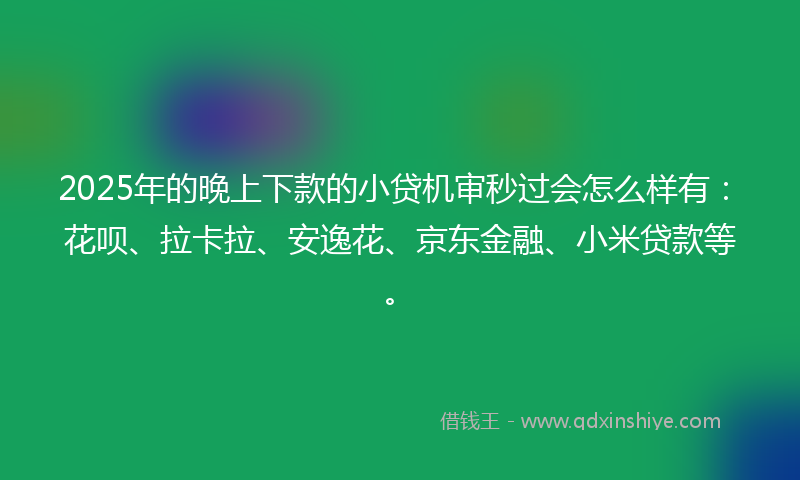 2025年的晚上下款的小贷机审秒过会怎么样有：花呗、拉卡拉、安逸花、京东金融、小米贷款等。