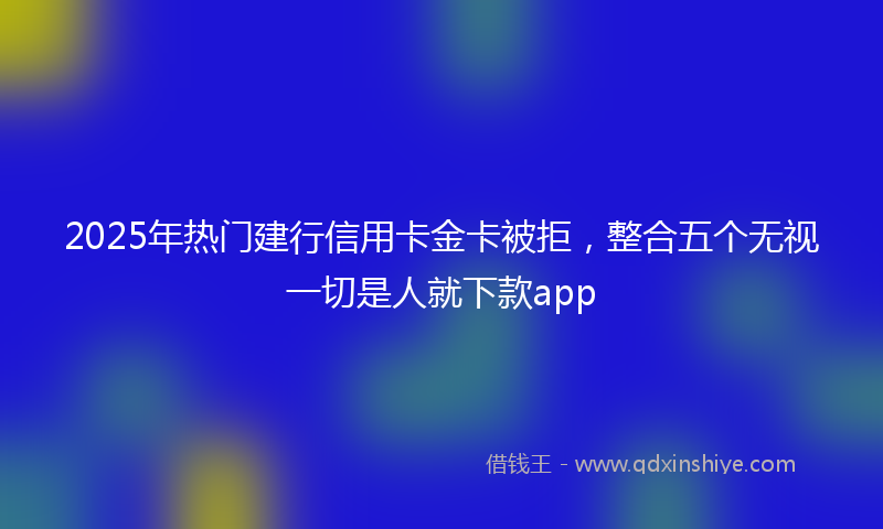 2025年热门建行信用卡金卡被拒，整合五个无视一切是人就下款app
