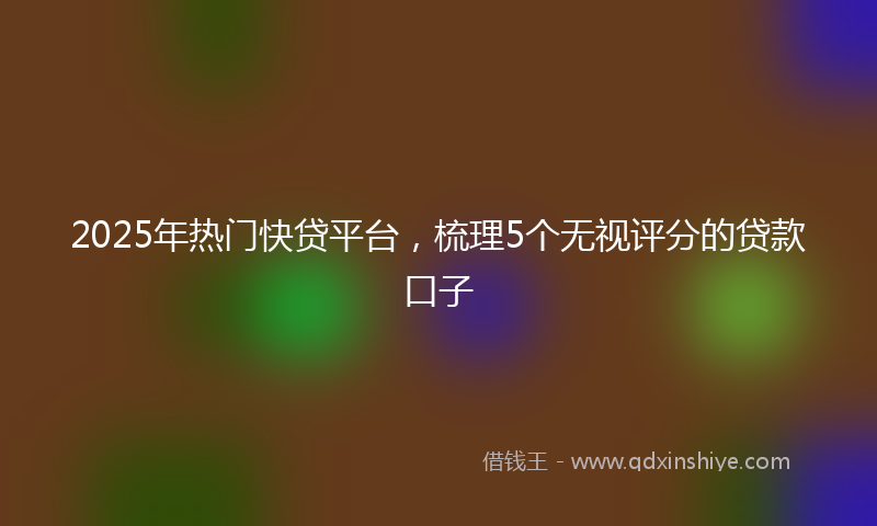 2025年热门快贷平台，梳理5个无视评分的贷款口子