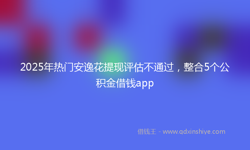 2025年热门安逸花提现评估不通过，整合5个公积金借钱app