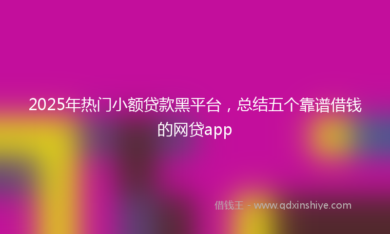 2025年热门小额贷款黑平台，总结五个靠谱借钱的网贷app