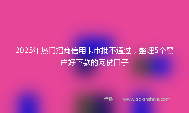 2025年热门招商信用卡审批不通过，整理5个黑户好下款的网贷口子