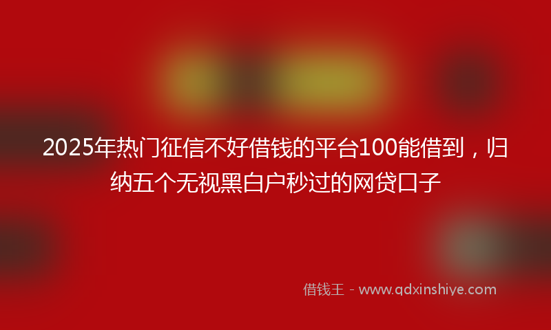 2025年热门征信不好借钱的平台100能借到，归纳五个无视黑白户秒过的网贷口子