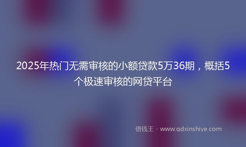 2025年热门无需审核的小额贷款5万36期，概括5个极速审核的网贷平台