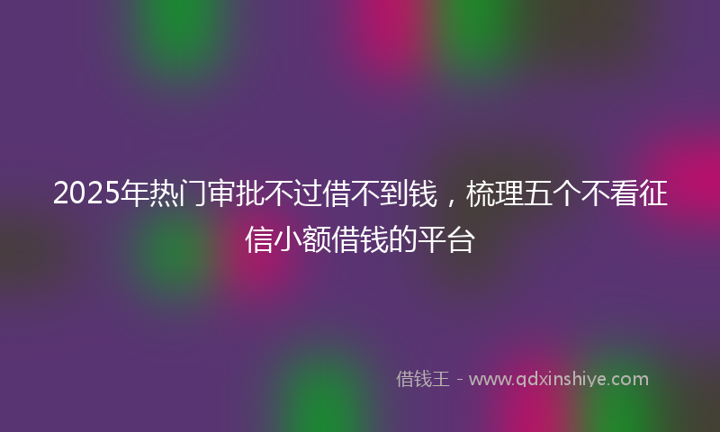 2025年热门审批不过借不到钱，梳理五个不看征信小额借钱的平台