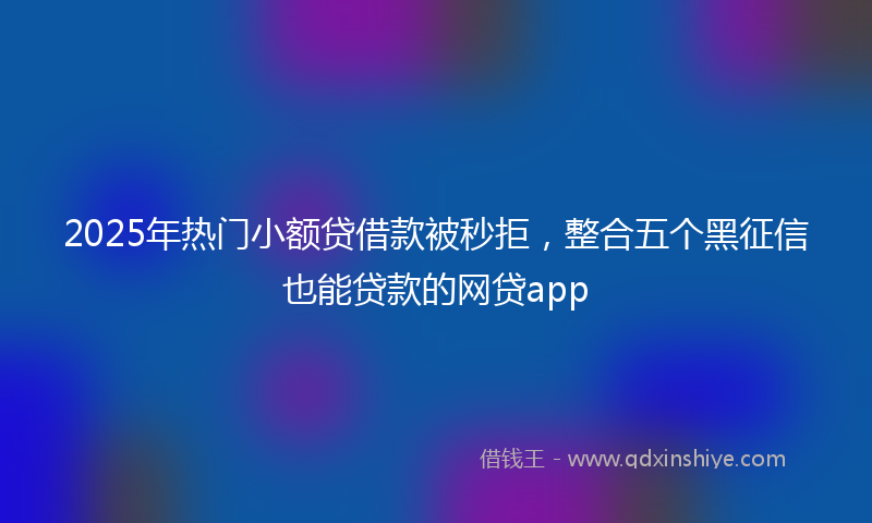 2025年热门小额贷借款被秒拒，整合五个黑征信也能贷款的网贷app