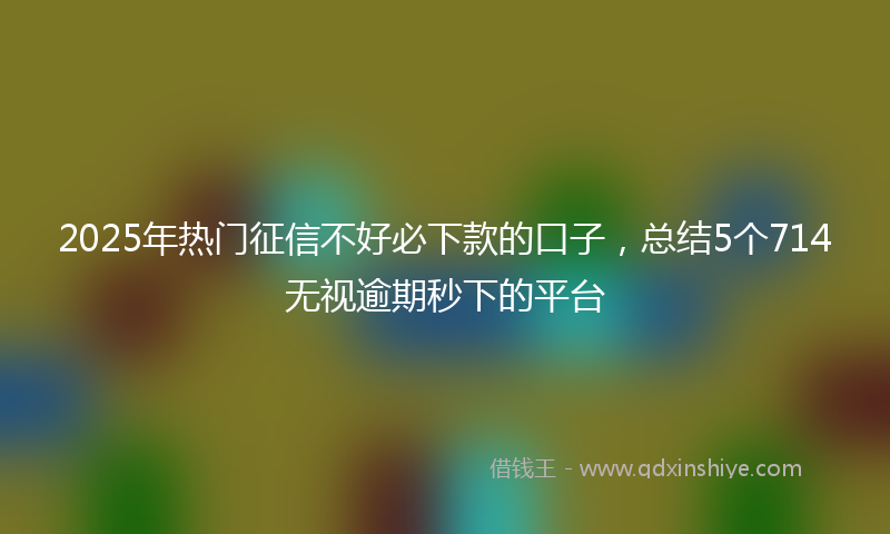 2025年热门征信不好必下款的口子，总结5个714无视逾期秒下的平台