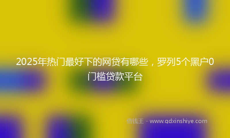 2025年热门最好下的网贷有哪些，罗列5个黑户0门槛贷款平台