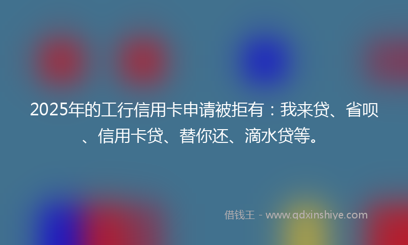 2025年的工行信用卡申请被拒有：我来贷、省呗、信用卡贷、替你还、滴水贷等。