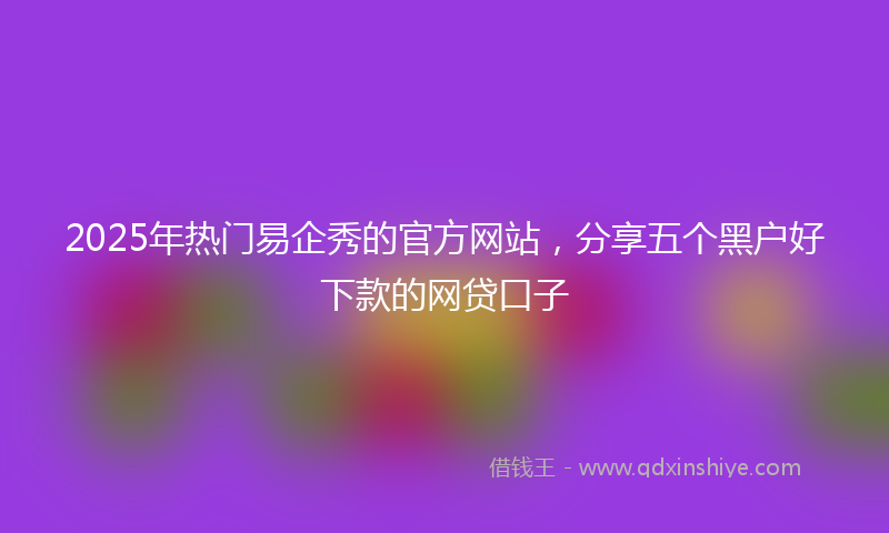 2025年热门易企秀的官方网站，分享五个黑户好下款的网贷口子