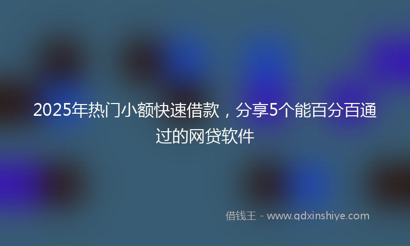 2025年热门小额快速借款，分享5个能百分百通过的网贷软件
