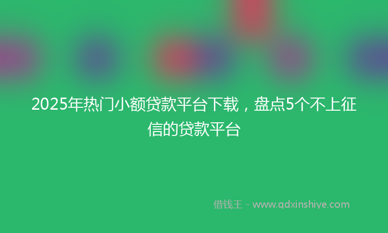 2025年热门小额贷款平台下载，盘点5个不上征信的贷款平台