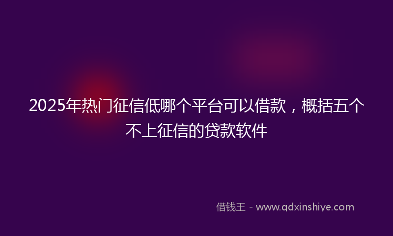 2025年热门征信低哪个平台可以借款，概括五个不上征信的贷款软件
