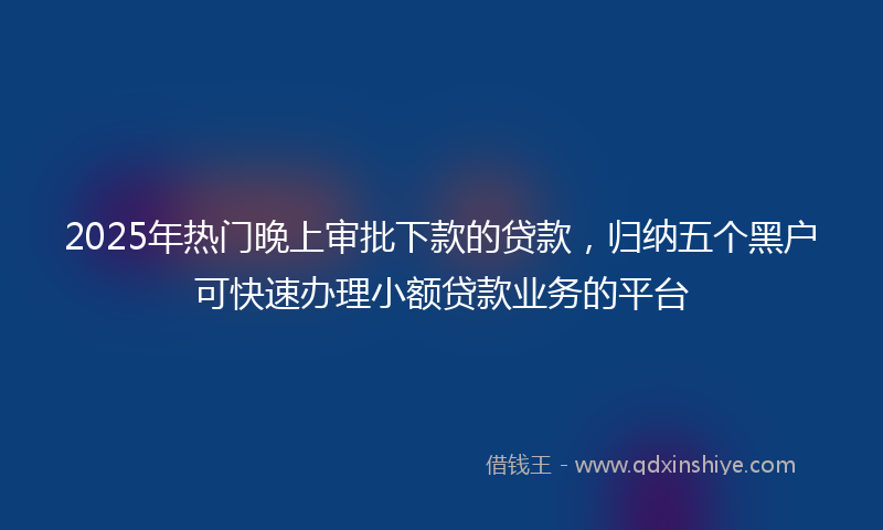 2025年热门晚上审批下款的贷款，归纳五个黑户可快速办理小额贷款业务的平台
