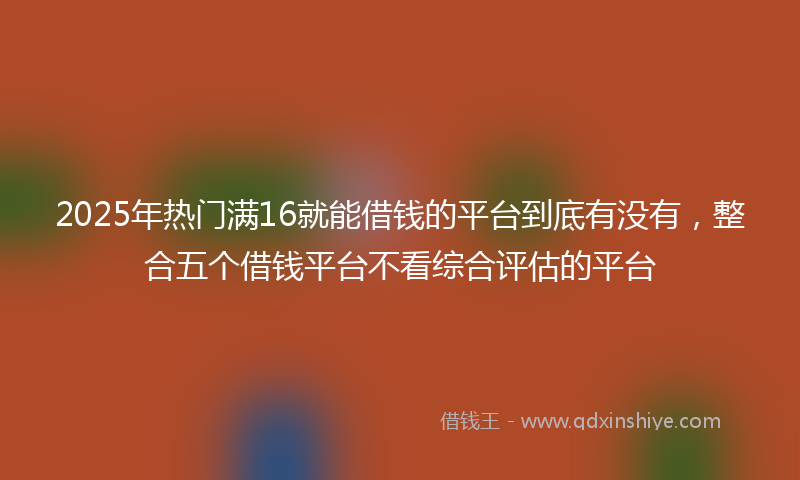2025年热门满16就能借钱的平台到底有没有，整合五个借钱平台不看综合评估的平台