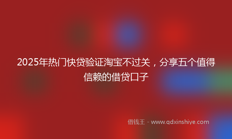 2025年热门快贷验证淘宝不过关，分享五个值得信赖的借贷口子