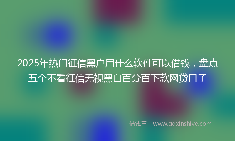 2025年热门征信黑户用什么软件可以借钱，盘点五个不看征信无视黑白百分百下款网贷口子