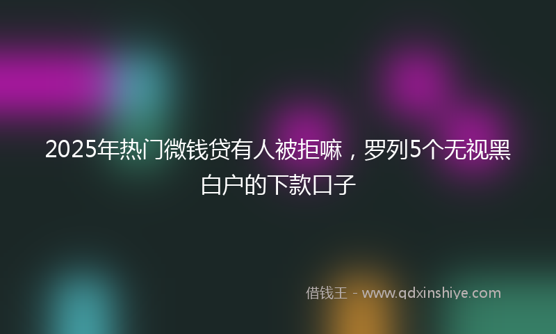 2025年热门微钱贷有人被拒嘛，罗列5个无视黑白户的下款口子