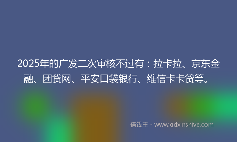 2025年的广发二次审核不过有：拉卡拉、京东金融、团贷网、平安口袋银行、维信卡卡贷等。