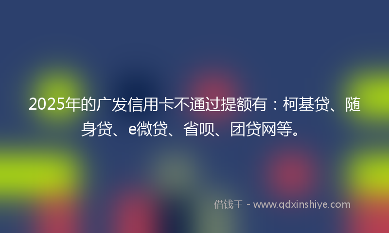 2025年的广发信用卡不通过提额有：柯基贷、随身贷、e微贷、省呗、团贷网等。