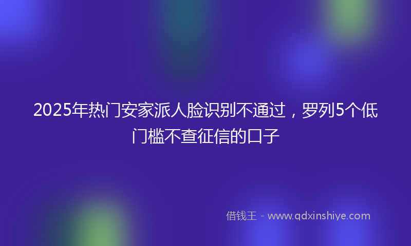 2025年热门安家派人脸识别不通过，罗列5个低门槛不查征信的口子