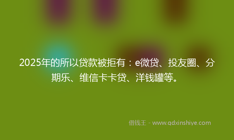 2025年的所以贷款被拒有：e微贷、投友圈、分期乐、维信卡卡贷、洋钱罐等。