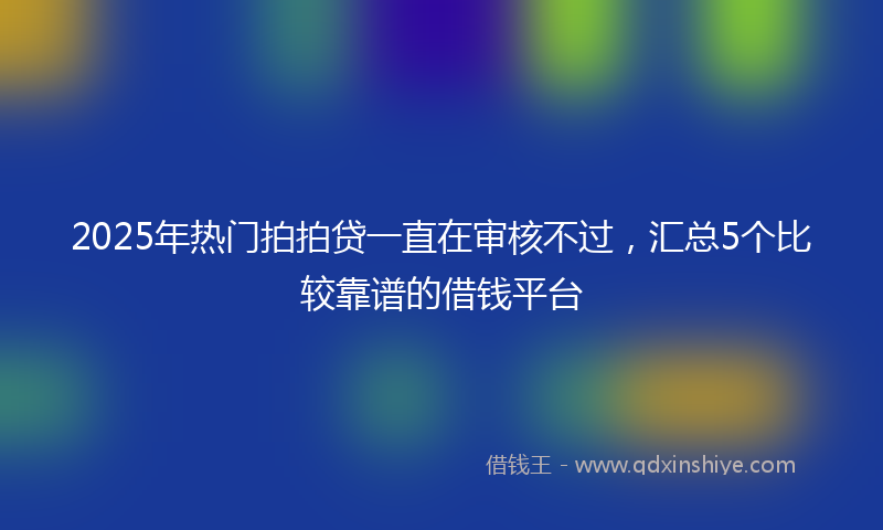 2025年热门拍拍贷一直在审核不过，汇总5个比较靠谱的借钱平台
