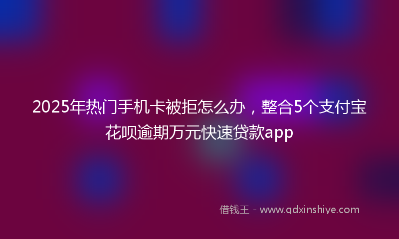 2025年热门手机卡被拒怎么办，整合5个支付宝花呗逾期万元快速贷款app