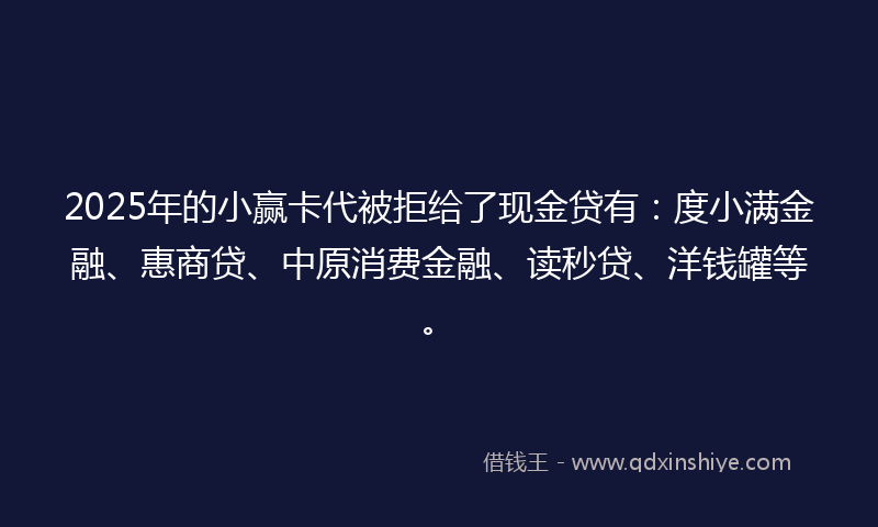 2025年的小赢卡代被拒给了现金贷有：度小满金融、惠商贷、中原消费金融、读秒贷、洋钱罐等。