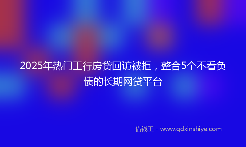 2025年热门工行房贷回访被拒，整合5个不看负债的长期网贷平台