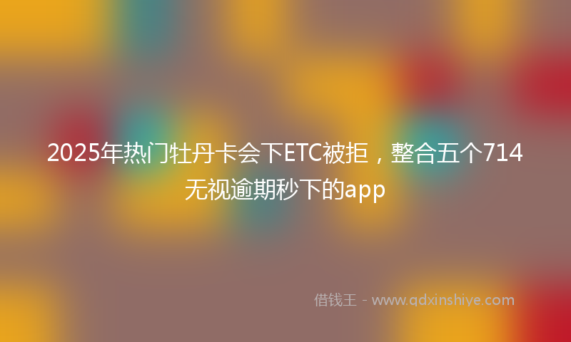 2025年热门牡丹卡会下ETC被拒，整合五个714无视逾期秒下的app
