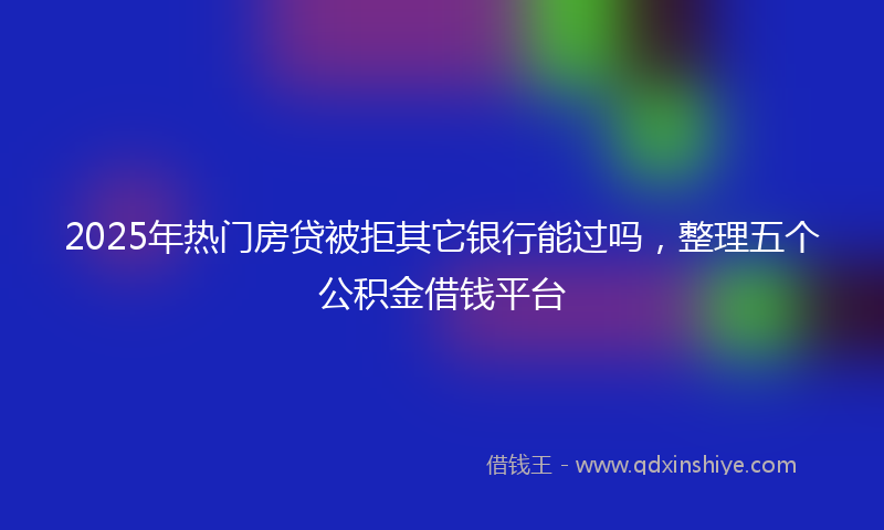 2025年热门房贷被拒其它银行能过吗，整理五个公积金借钱平台