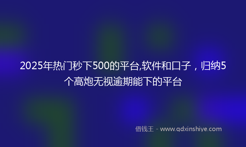 2025年热门秒下500的平台,软件和口子，归纳5个高炮无视逾期能下的平台