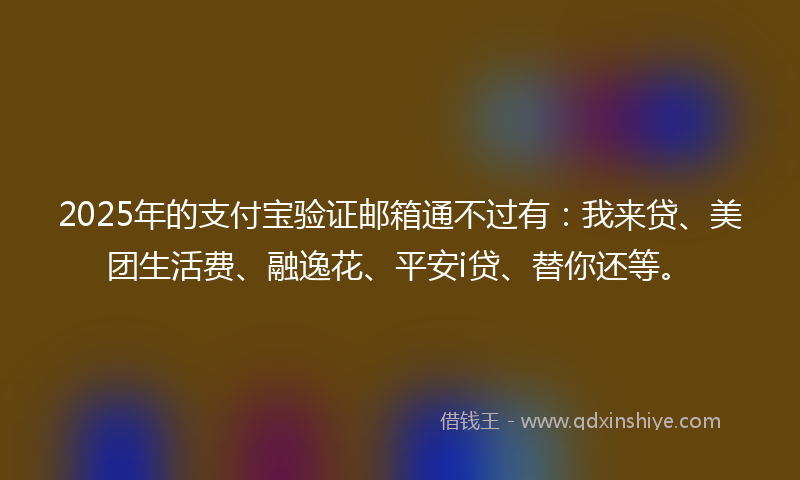 2025年的支付宝验证邮箱通不过有：我来贷、美团生活费、融逸花、平安i贷、替你还等。