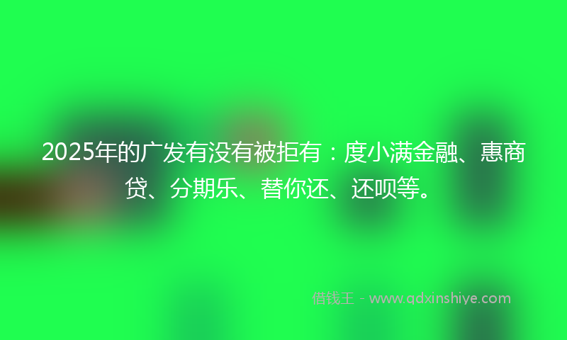 2025年的广发有没有被拒有：度小满金融、惠商贷、分期乐、替你还、还呗等。