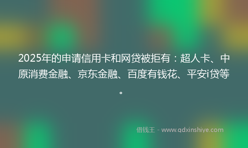 2025年的申请信用卡和网贷被拒有：超人卡、中原消费金融、京东金融、百度有钱花、平安i贷等。