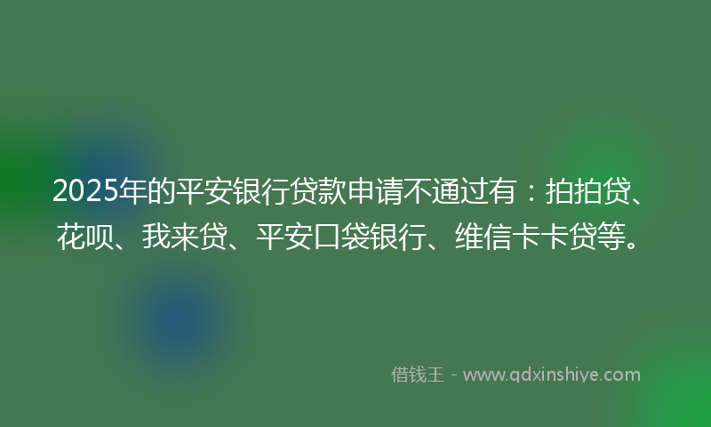 2025年的平安银行贷款申请不通过有：拍拍贷、花呗、我来贷、平安口袋银行、维信卡卡贷等。
