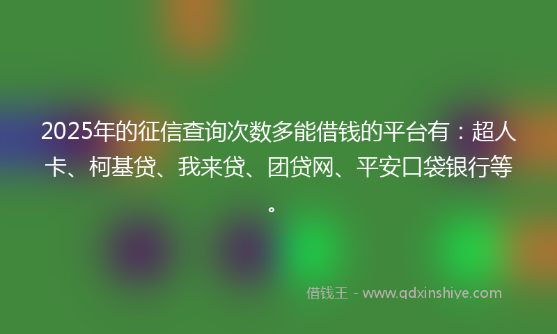 2025年的征信查询次数多能借钱的平台有：超人卡、柯基贷、我来贷、团贷网、平安口袋银行等。