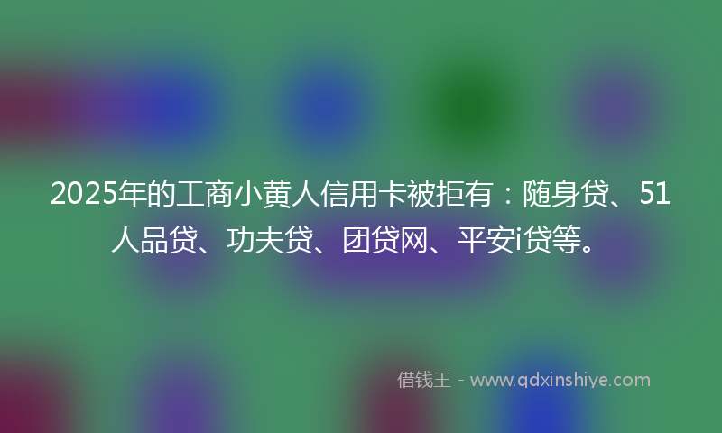 2025年的工商小黄人信用卡被拒有：随身贷、51人品贷、功夫贷、团贷网、平安i贷等。