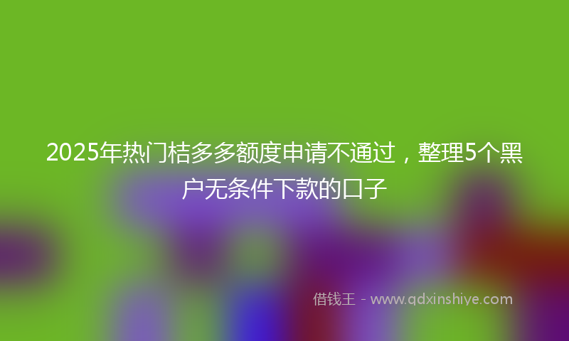2025年热门桔多多额度申请不通过，整理5个黑户无条件下款的口子
