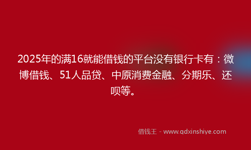 2025年的满16就能借钱的平台没有银行卡有：微博借钱、51人品贷、中原消费金融、分期乐、还呗等。
