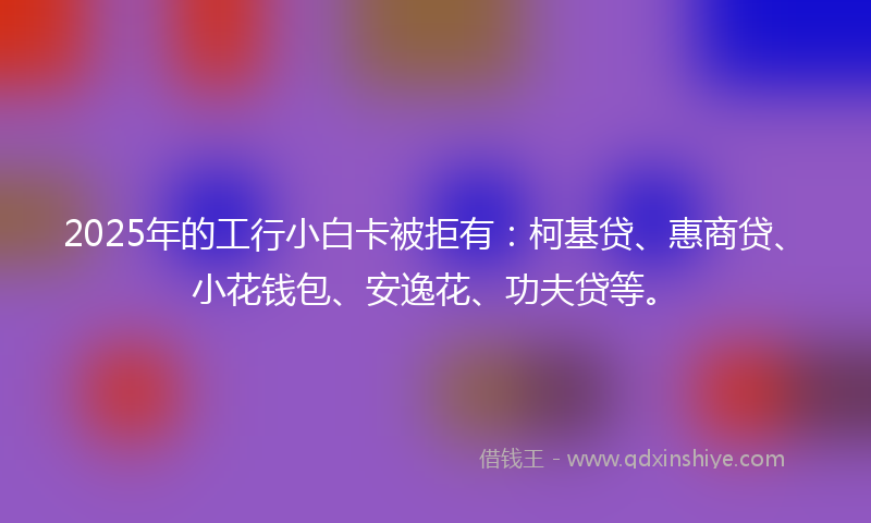 2025年的工行小白卡被拒有：柯基贷、惠商贷、小花钱包、安逸花、功夫贷等。