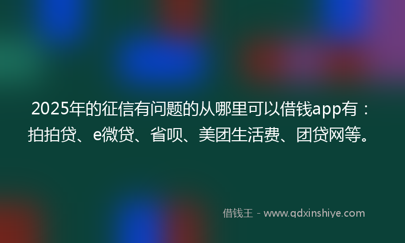 2025年的征信有问题的从哪里可以借钱app有：拍拍贷、e微贷、省呗、美团生活费、团贷网等。