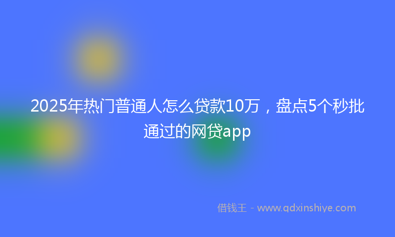 2025年热门普通人怎么贷款10万，盘点5个秒批通过的网贷app