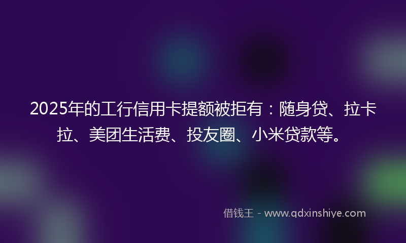 2025年的工行信用卡提额被拒有：随身贷、拉卡拉、美团生活费、投友圈、小米贷款等。