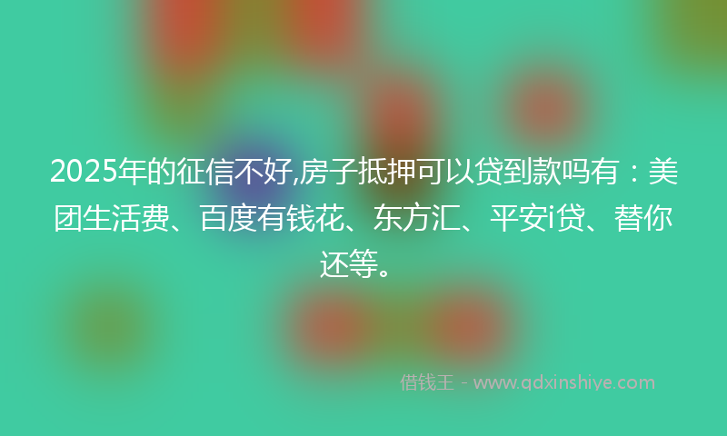 2025年的征信不好,房子抵押可以贷到款吗有：美团生活费、百度有钱花、东方汇、平安i贷、替你还等。