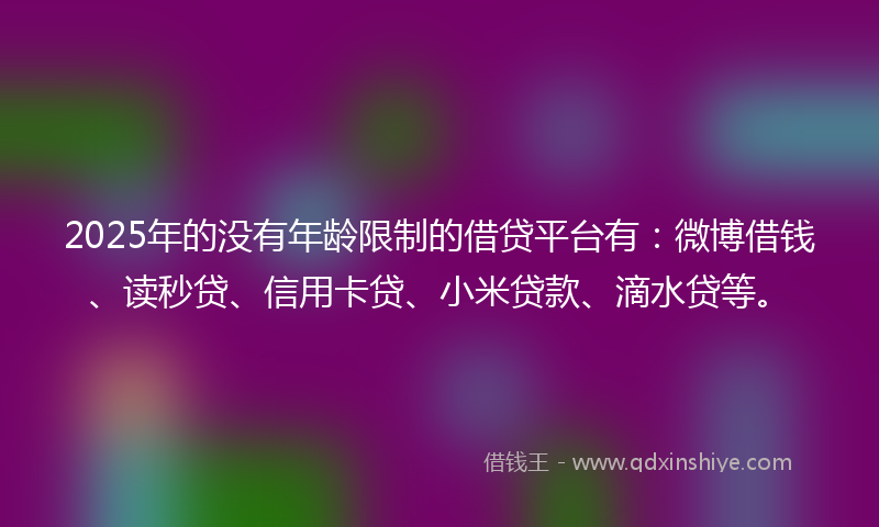 2025年的没有年龄限制的借贷平台有：微博借钱、读秒贷、信用卡贷、小米贷款、滴水贷等。