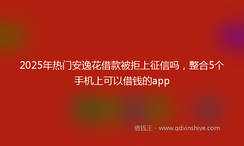 2025年热门安逸花借款被拒上征信吗，整合5个手机上可以借钱的app