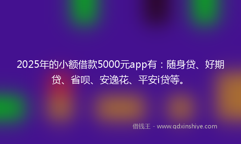 2025年的小额借款5000元app有：随身贷、好期贷、省呗、安逸花、平安i贷等。