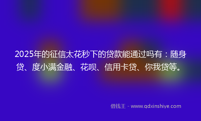 2025年的征信太花秒下的贷款能通过吗有：随身贷、度小满金融、花呗、信用卡贷、你我贷等。